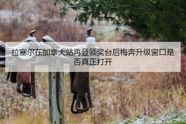 拉塞尔在加拿大站再登领奖台后梅奔升级窗口是否真正打开