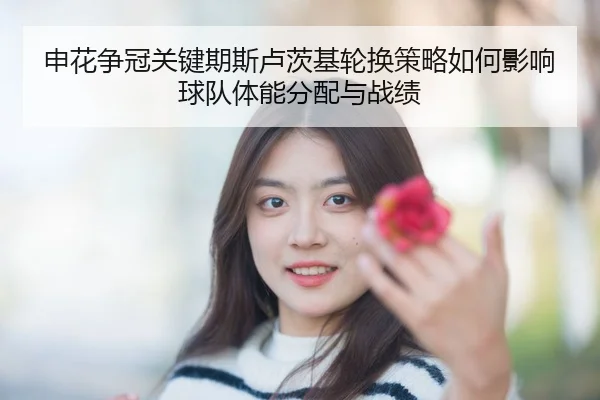申花争冠关键期斯卢茨基轮换策略如何影响球队体能分配与战绩